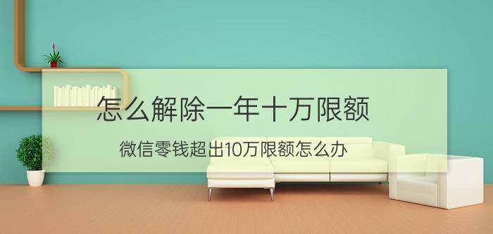 怎么解除一年十万限额 微信零钱超出10万限额怎么办？